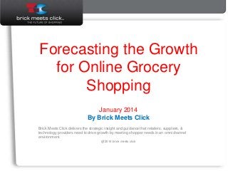 January 2014
Forecasting the Growth
for Online Grocery
Shopping
January 2014
By Brick Meets Click
Brick Meets Click delivers the strategic insight and guidance that retailers, suppliers, &
technology providers need to drive growth by meeting shopper needs in an omnichannel
environment.
@2014 brick meets click
 