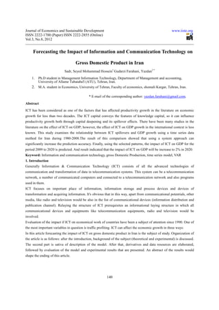 Journal of Economics and Sustainable Development                                                         www.iiste.org
ISSN 2222-1700 (Paper) ISSN 2222-2855 (Online)
Vol.3, No.8, 2012


     Forecasting the Impact of Information and Communication Technology on

                                    Gross Domestic Product in Iran
                            Sadr, Seyed Mohammad Hossein1 Gudarzi Farahani, Yazdan2 *
    1. Ph.D student in Management Information Technology, Department of Management and accounting,
       University of Allame Tabataba'I (ATU), Tehran, Iran.
    2. M.A. student in Economics, University of Tehran, Faculty of economics, shomali Kargar, Tehran, Iran.

                                             * E-mail of the corresponding author: yazdan.farahani@gmail.com.
Abstract
ICT has been considered as one of the factors that has affected productivity growth in the literature on economic
growth for less than two decades. The ICT capital conveys the features of knowledge capital, so it can influence
productivity growth both through capital deepening and its spillover effects. There have been many studies in the
literature on the effect of ICT on GDP; however, the effect of ICT on GDP growth in the international context is less
known. This study examines the relationship between ICT spillovers and GDP growth using a time series data
method for Iran during 1980-2008.The result of this comparison showed that using a system approach can
significantly increase the prediction accuracy. Finally, using the selected patterns, the impact of ICT on GDP for the
period 2009 to 2020 is predicted. And result indicated that the impact of ICT on GDP will be increase to 2% in 2020.
Keyword: Information and communication technology, gross Domestic Production, time series model, VAR
1. Introduction
Generally Information & Communication Technology (ICT) consists of all the advanced technologies of
communication and transformation of data in telecommunication systems. This system can be a telecommunication
network, a number of communicated computers and connected to a telecommunication network and also programs
used in them.
ICT focuses on important place of information, information storage and process devices and devices of
transformation and acquiring information. It's obvious that in this way, apart from communicational potentials, other
media, like radio and television would be also in the list of communicational devices (information distribution and
publication channel). Relaying the structure of ICT prerequisites an informational laying structure in which all
communicational devices and equipments like telecommunication equipments, radio and television would be
involved.
Evaluation of the impact if ICT on economical work of countries have been a subject of attention since 1990. One of
the most important variables in question is traffic profiting. ICT can affect the economic growth in three ways:
In this article forecasting the impact of ICT on gross domestic product in Iran is the subject of study. Organization of
the article is as follows: after the introduction, background of the subject (theoretical and experimental) is discussed.
The second part is sativa of description of the model. After that, derivatives and data resources are elaborated,
followed by evaluation of the model and experimental results that are presented. An abstract of the results would
shape the ending of this article.




                                                          140
 