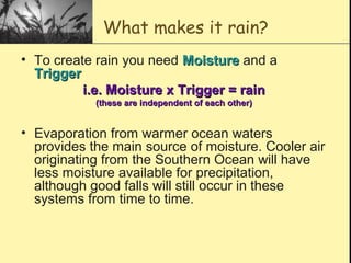 What makes it rain?
• To create rain you need MoistureMoisture and a
TriggerTrigger
i.e. Moisture x Trigger = raini.e. Moisture x Trigger = rain
(these are independent of each other)(these are independent of each other)
• Evaporation from warmer ocean waters
provides the main source of moisture. Cooler air
originating from the Southern Ocean will have
less moisture available for precipitation,
although good falls will still occur in these
systems from time to time.
 