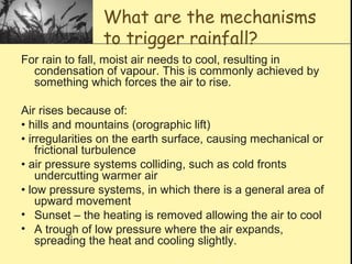 What are the mechanisms
to trigger rainfall?
For rain to fall, moist air needs to cool, resulting in
condensation of vapour. This is commonly achieved by
something which forces the air to rise.
Air rises because of:
• hills and mountains (orographic lift)
• irregularities on the earth surface, causing mechanical or
frictional turbulence
• air pressure systems colliding, such as cold fronts
undercutting warmer air
• low pressure systems, in which there is a general area of
upward movement
• Sunset – the heating is removed allowing the air to cool
• A trough of low pressure where the air expands,
spreading the heat and cooling slightly.
 