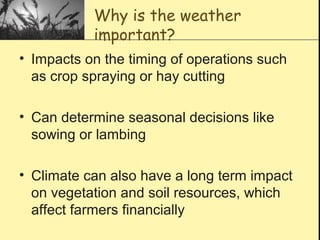 Why is the weather
important?
• Impacts on the timing of operations such
as crop spraying or hay cutting
• Can determine seasonal decisions like
sowing or lambing
• Climate can also have a long term impact
on vegetation and soil resources, which
affect farmers financially
 