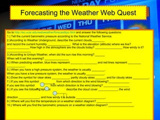 Forecasting the Weather Web Quest Go to  http://eo.ucar.edu/webweather/forecasttips.html  and answer the following questions: 1.) Tell the current barometric pressure according to the National Weather Service. 2.)According to Weather Underground, describe the current clouds________ and record the current humidity ______________.  What is the elevation (altitude) where we live?______________ How high in the atmosphere are the clouds today? _________________ How windy is it? _______________ 3.)According to Unisys Weather, when did the sun rise this morning? ______ When will it set this evening? _______________ 4.) When predicting weather, blue lines represent ________ ________ and red lines represent ________ ___________. 5.) When you have a high pressure system, the weather is usually ________. When you have a low pressure system, the weather is usually ___________. 6.) Draw the symbol for clear skies ___________, partly cloudy skies ______, and for cloudy skies __________. 7.) If you see this symbol  from which direction is the wind blowing?_____________ If you see this symbol  from which direction is the wind blowing? ________________ 8.) If you see the following symbol  describe the cloud cover ____________, the wind  direction _____________, and how windy it is outside __________________. 9.) Where will you find the temperature on a weather station diagram? ______________________ 10.) Where will you find the barometric pressure on a weather station diagram? ________________ 