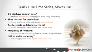 Quacks like Time Series, Moves like …
• Do you have enough data?
o More data = more options for aggregation, model tuning, model testing
• Time horizon for prediction?
o Shorter time horizon can be predicted with higher confidence
• Are forecasts updateable or static?
o Retrain after new data are available for more accurate results
• Frequency of forecasts?
o Downsampling and upsampling of data affect accuracy (in both directions)
• Is time series stationary?
o Time series properties do not depend on observation time?
 