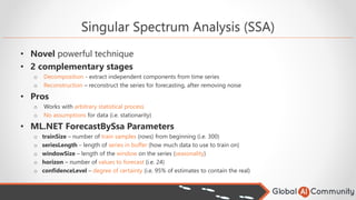 Singular Spectrum Analysis (SSA)
• Novel powerful technique
• 2 complementary stages
o Decomposition - extract independent components from time series
o Reconstruction – reconstruct the series for forecasting, after removing noise
• Pros
o Works with arbitrary statistical process
o No assumptions for data (i.e. stationarity)
• ML.NET ForecastBySsa Parameters
o trainSize – number of train samples (rows) from beginning (i.e. 300)
o seriesLength – length of series in buffer (how much data to use to train on)
o windowSize – length of the window on the series (seasonality)
o horizon – number of values to forecast (i.e. 24)
o confidenceLevel – degree of certainty (i.e. 95% of estimates to contain the real)
 