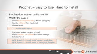 • Prophet does not run on Python 3.9
• What’s the easiest
• Install Azure Data Science VM (< 4 Cores is sluggish)
• Find the 3.8 Kernel from Jupyter Lab
• Activate kernel
• Use Conda package manager to install
• Conda has own C++ compiler to build the packages
• Select a channel
Prophet – Easy to Use, Hard to Install
C:> activate py38_default
(py38_default) C:> conda install pystan -c conda-forge
(py38_default) C:> conda install -c conda-forge fbprophet
 