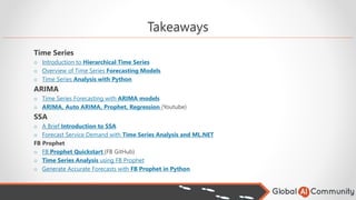 Takeaways
Time Series
o Introduction to Hierarchical Time Series
o Overview of Time Series Forecasting Models
o Time Series Analysis with Python
ARIMA
o Time Series Forecasting with ARIMA models
o ARIMA, Auto ARIMA, Prophet, Regression (Youtube)
SSA
o A Brief Introduction to SSA
o Forecast Service Demand with Time Series Analysis and ML.NET
FB Prophet
o FB Prophet Quickstart (FB GitHub)
o Time Series Analysis using FB Prophet
o Generate Accurate Forecasts with FB Prophet in Python
 