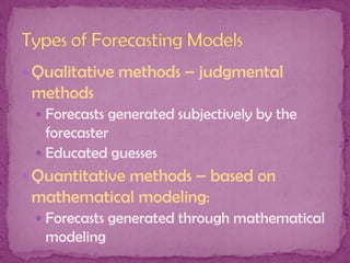  Qualitative methods – judgmental

methods
 Forecasts generated subjectively by the

forecaster
 Educated guesses
 Quantitative methods – based on

mathematical modeling:
 Forecasts generated through mathematical

modeling

 