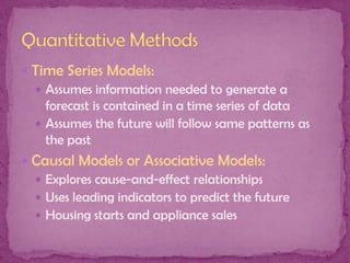  Time Series Models:
 Assumes information needed to generate a
forecast is contained in a time series of data
 Assumes the future will follow same patterns as
the past
 Causal Models or Associative Models:
 Explores cause-and-effect relationships
 Uses leading indicators to predict the future
 Housing starts and appliance sales

 
