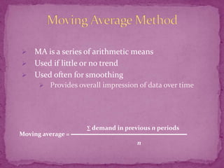 

MA is a series of arithmetic means
 Used if little or no trend
 Used often for smoothing
 Provides overall impression of data over time

Moving average =

∑ demand in previous n periods

n

 