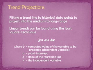 Fitting a trend line to historical data points to
project into the medium to long-range

Linear trends can be found using the least
squares technique
^

y = a + bx
where ^ = computed value of the variable to be
y
predicted (dependent variable)
a = y-axis intercept
b = slope of the regression line
x = the independent variable

 