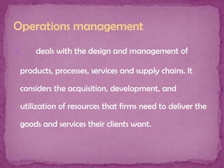Operations management


deals with the design and management of

products, processes, services and supply chains. It
considers the acquisition, development, and
utilization of resources that firms need to deliver the
goods and services their clients want.

 
