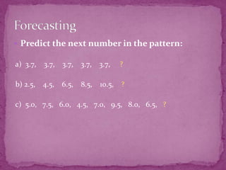  Predict the next number in the pattern:

a) 3.7,

3.7,

3.7,

3.7,

3.7,

?

b) 2.5,

4.5,

6.5,

8.5, 10.5, ?

c) 5.0, 7.5, 6.0, 4.5, 7.0, 9.5, 8.0, 6.5, ?

 