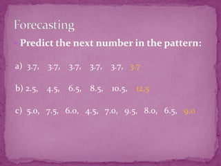  Predict the next number in the pattern:

a) 3.7, 3.7, 3.7, 3.7, 3.7, 3.7
b) 2.5,

4.5,

6.5,

8.5,

10.5,

12.5

c) 5.0, 7.5, 6.0, 4.5, 7.0, 9.5, 8.0, 6.5, 9.0

 