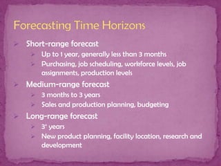  Short-range forecast
 Up to 1 year, generally less than 3 months
 Purchasing, job scheduling, workforce levels, job
assignments, production levels
 Medium-range forecast
 3 months to 3 years
 Sales and production planning, budgeting
 Long-range forecast
 3+ years
 New product planning, facility location, research and
development

 