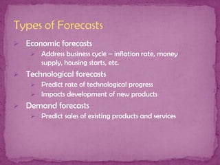  Economic forecasts
 Address business cycle – inflation rate, money
supply, housing starts, etc.
 Technological forecasts
 Predict rate of technological progress
 Impacts development of new products
 Demand forecasts
 Predict sales of existing products and services

 