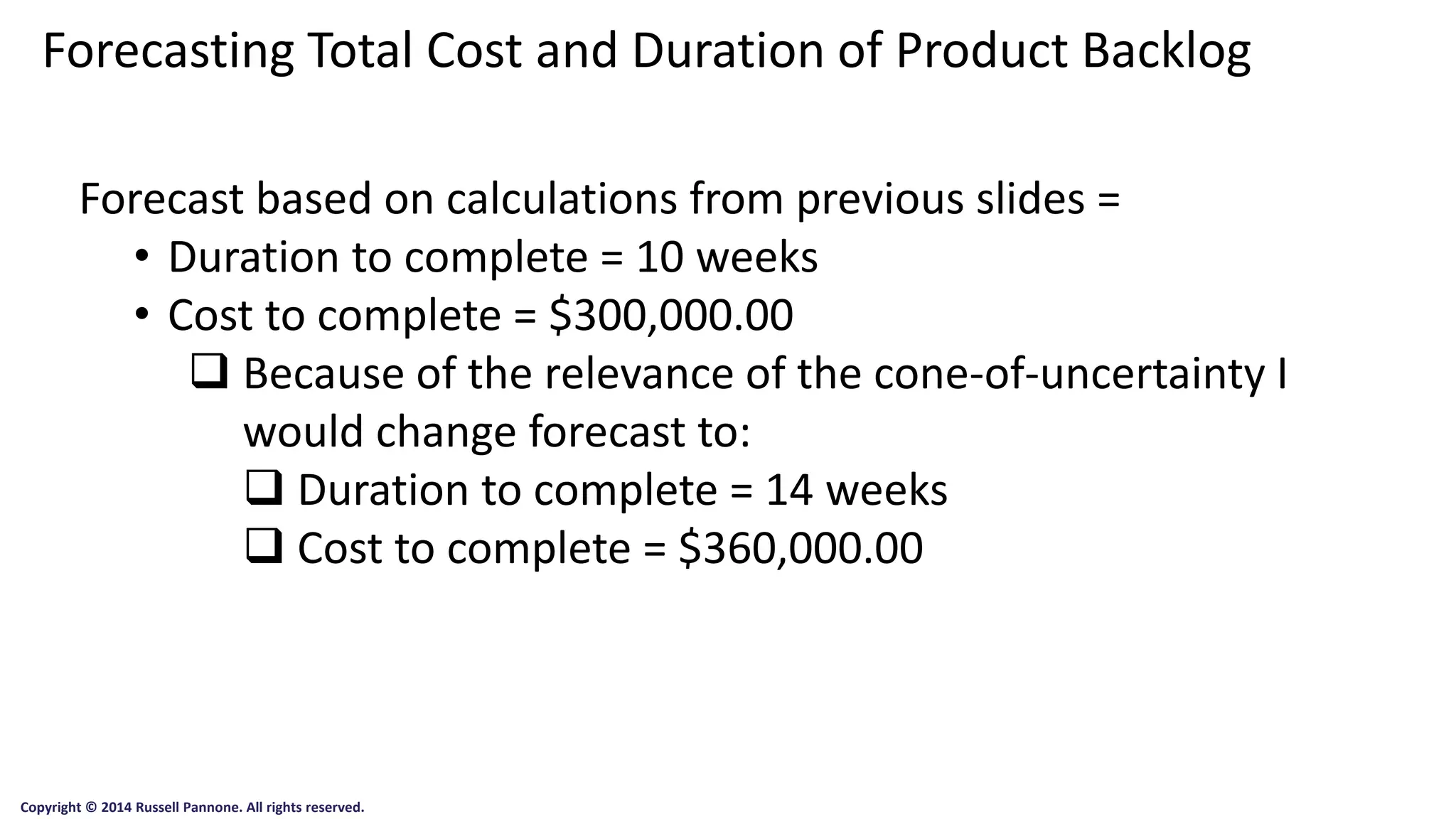 Forecasting Total Cost and Duration of Product Backlog 
Copyright © 2014 Russell Pannone. All rights reserved. 
Forecast based on calculations from previous slides = 
•Duration to complete = 10 weeks 
•Cost to complete = $300,000.00 
Because of the relevance of the cone-of-uncertainty I would change forecast to: 
Duration to complete = 14 weeks 
Cost to complete = $360,000.00 