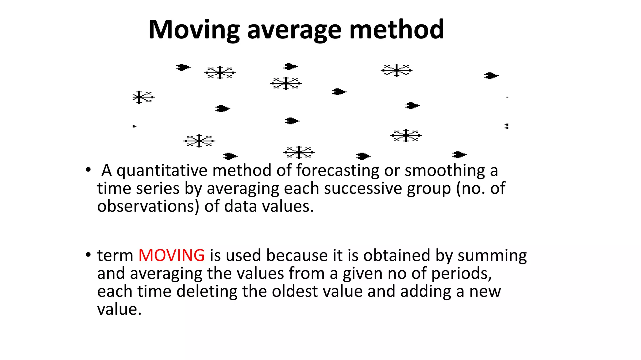 Moving average method
• A quantitative method of forecasting or smoothing a
time series by averaging each successive group (no. of
observations) of data values.
• term MOVING is used because it is obtained by summing
and averaging the values from a given no of periods,
each time deleting the oldest value and adding a new
value.
 