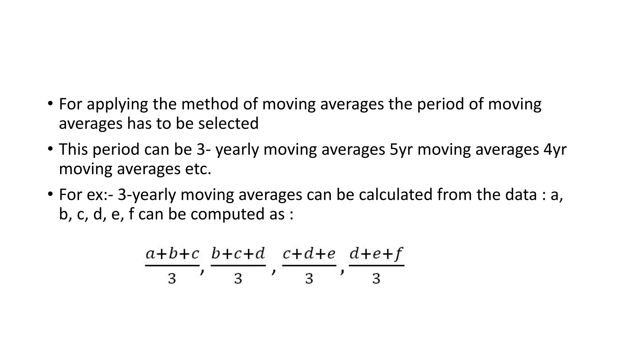 • For applying the method of moving averages the period of moving
averages has to be selected
• This period can be 3- yearly moving averages 5yr moving averages 4yr
moving averages etc.
• For ex:- 3-yearly moving averages can be calculated from the data : a,
b, c, d, e, f can be computed as :
 