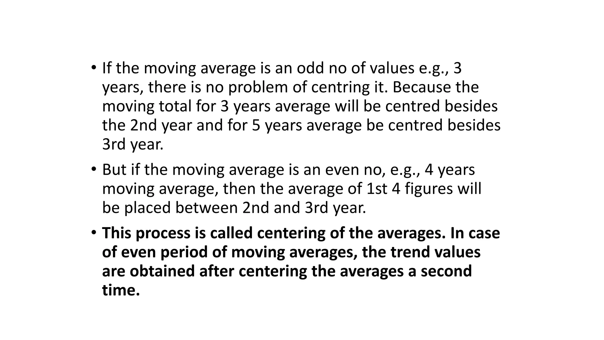 • If the moving average is an odd no of values e.g., 3
years, there is no problem of centring it. Because the
moving total for 3 years average will be centred besides
the 2nd year and for 5 years average be centred besides
3rd year.
• But if the moving average is an even no, e.g., 4 years
moving average, then the average of 1st 4 figures will
be placed between 2nd and 3rd year.
• This process is called centering of the averages. In case
of even period of moving averages, the trend values
are obtained after centering the averages a second
time.
 