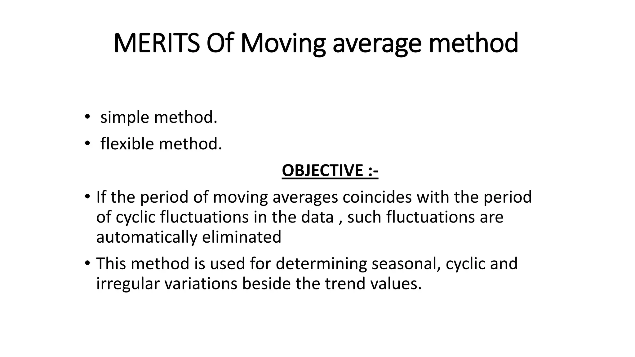 MERITS Of Moving average method
• simple method.
• flexible method.
OBJECTIVE :-
• If the period of moving averages coincides with the period
of cyclic fluctuations in the data , such fluctuations are
automatically eliminated
• This method is used for determining seasonal, cyclic and
irregular variations beside the trend values.
 