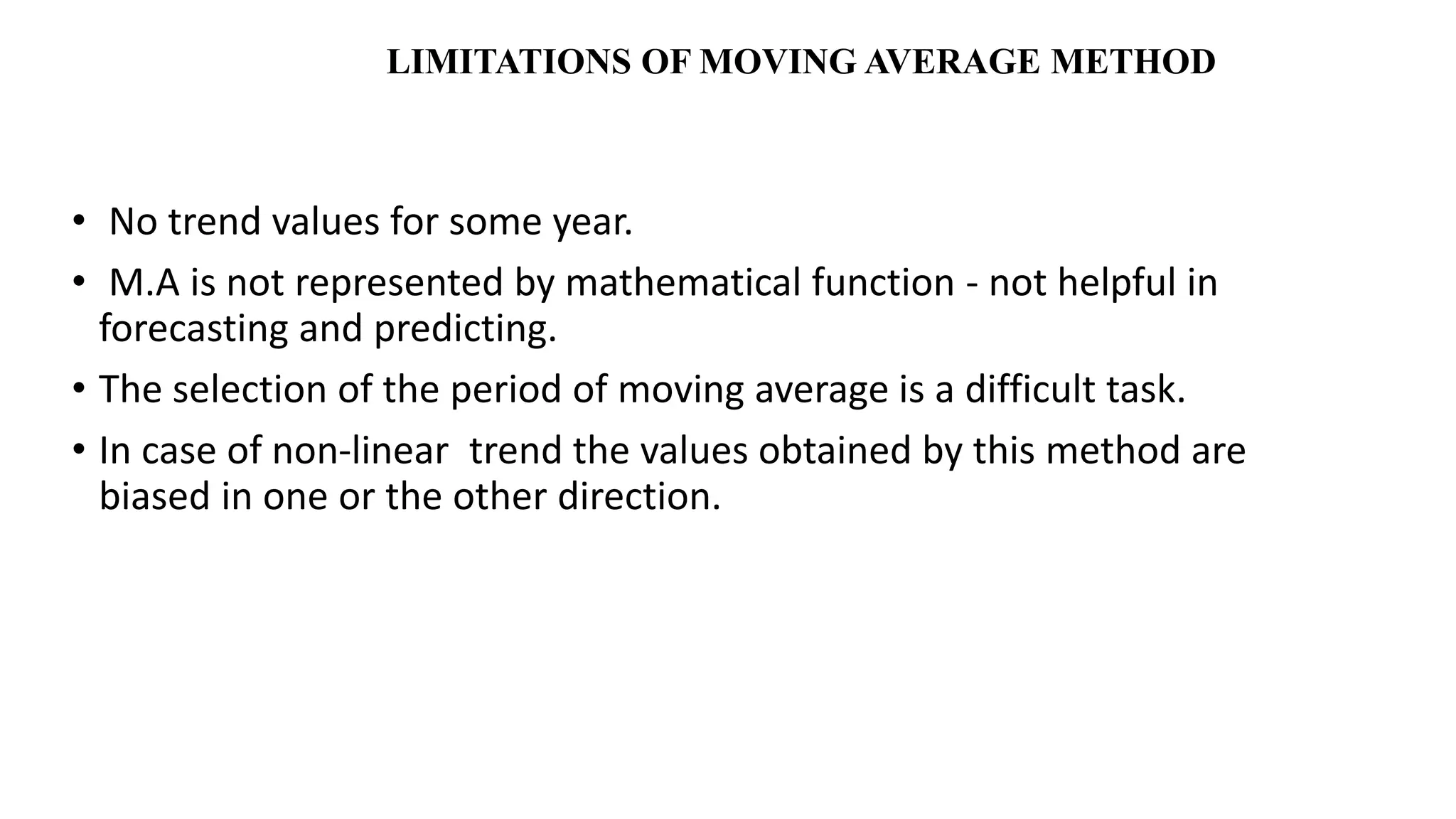 LIMITATIONS OF MOVING AVERAGE METHOD
• No trend values for some year.
• M.A is not represented by mathematical function - not helpful in
forecasting and predicting.
• The selection of the period of moving average is a difficult task.
• In case of non-linear trend the values obtained by this method are
biased in one or the other direction.
 