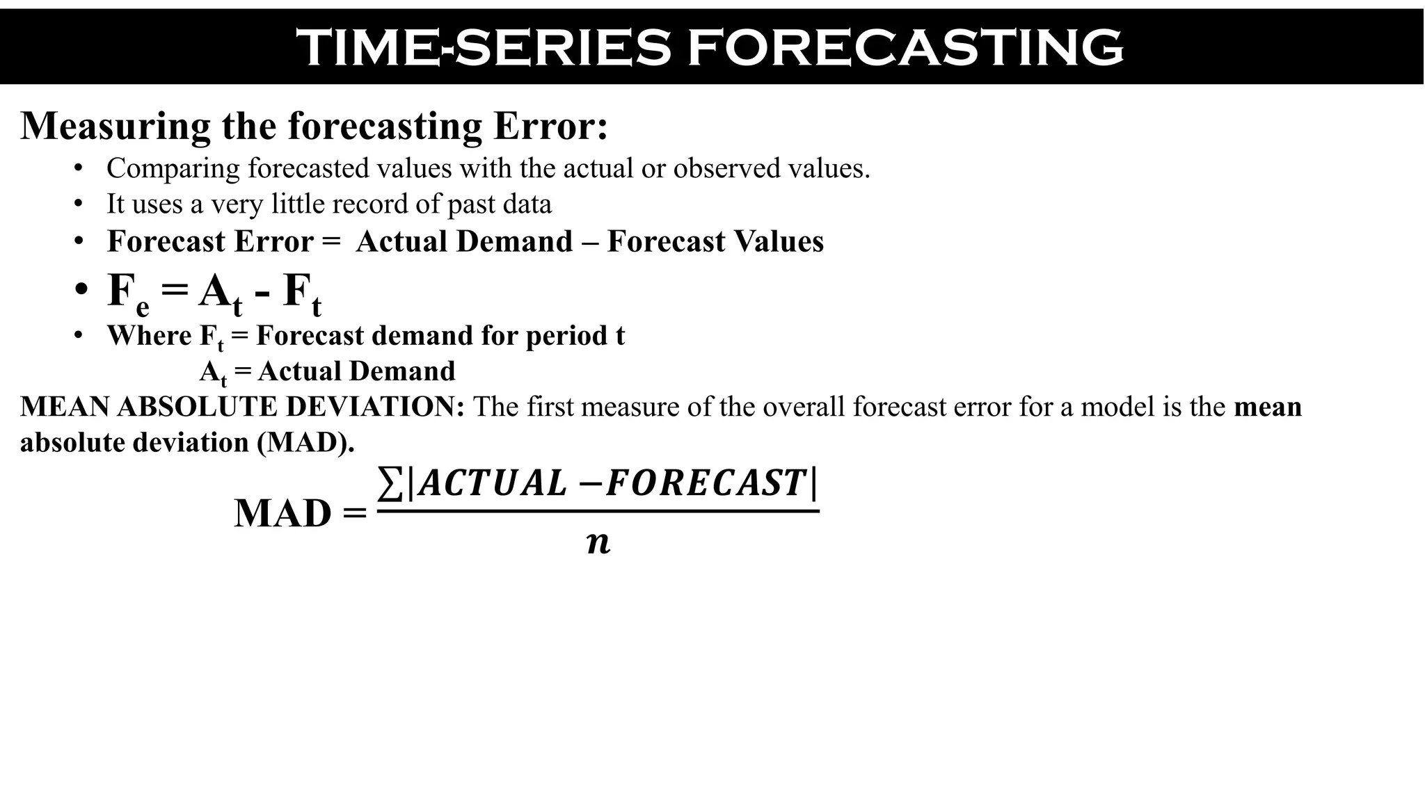 TIME-SERIES FORECASTING
Measuring the forecasting Error:
• Comparing forecasted values with the actual or observed values.
• It uses a very little record of past data
• Forecast Error = Actual Demand – Forecast Values
• Fe = At - Ft
• Where Ft = Forecast demand for period t
At = Actual Demand
MEAN ABSOLUTE DEVIATION: The first measure of the overall forecast error for a model is the mean
absolute deviation (MAD).
MAD =
𝑨𝑪𝑻𝑼𝑨𝑳 −𝑭𝑶𝑹𝑬𝑪𝑨𝑺𝑻
𝒏
 