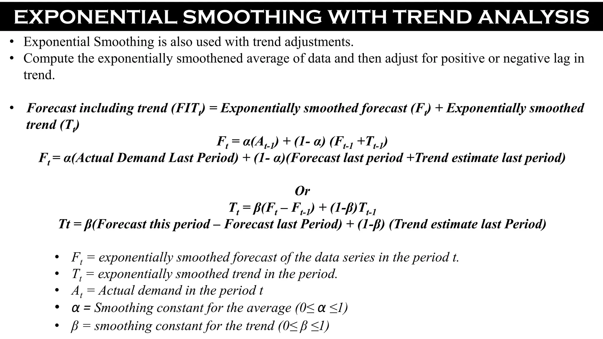 EXPONENTIAL SMOOTHING WITH TREND ANALYSIS
• Exponential Smoothing is also used with trend adjustments.
• Compute the exponentially smoothened average of data and then adjust for positive or negative lag in
trend.
• Forecast including trend (FITt) = Exponentially smoothed forecast (Ft) + Exponentially smoothed
trend (Tt)
Ft = α(At-1) + (1- α) (Ft-1 +Tt-1)
Ft = α(Actual Demand Last Period) + (1- α)(Forecast last period +Trend estimate last period)
Or
Tt = β(Ft – Ft-1) + (1-β)Tt-1
Tt = β(Forecast this period – Forecast last Period) + (1-β) (Trend estimate last Period)
• Ft = exponentially smoothed forecast of the data series in the period t.
• Tt = exponentially smoothed trend in the period.
• At = Actual demand in the period t
• α = Smoothing constant for the average (0≤ α ≤1)
• β = smoothing constant for the trend (0≤ β ≤1)
 