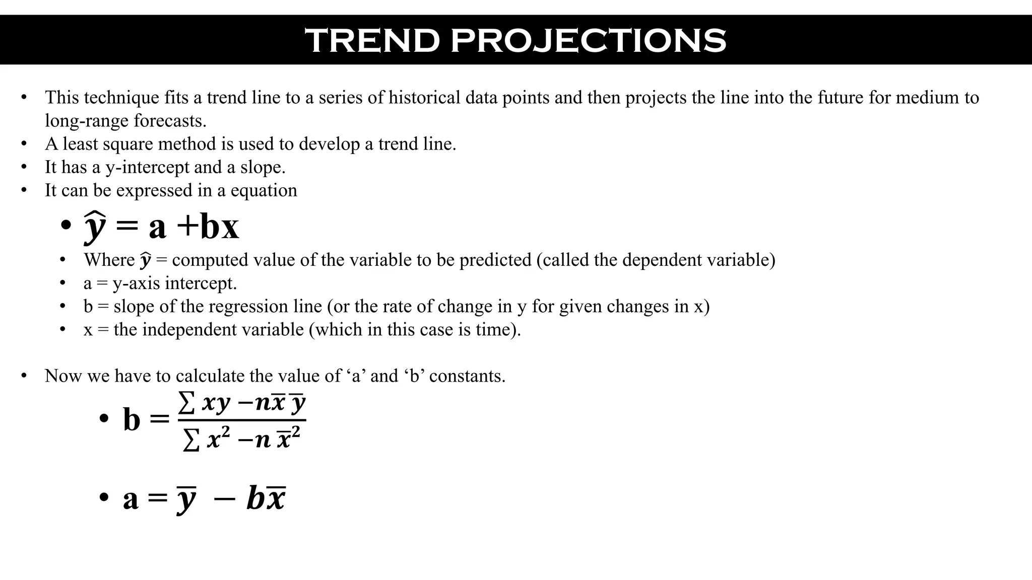 TREND PROJECTIONS
• This technique fits a trend line to a series of historical data points and then projects the line into the future for medium to
long-range forecasts.
• A least square method is used to develop a trend line.
• It has a y-intercept and a slope.
• It can be expressed in a equation
• 𝒚 = a +bx
• Where 𝒚 = computed value of the variable to be predicted (called the dependent variable)
• a = y-axis intercept.
• b = slope of the regression line (or the rate of change in y for given changes in x)
• x = the independent variable (which in this case is time).
• Now we have to calculate the value of ‘a’ and ‘b’ constants.
• b =
𝒙𝒚 −𝒏 𝒙 𝒚
𝒙 𝟐
−𝒏 𝒙 𝟐
• a = 𝒚 − 𝒃 𝒙
 
