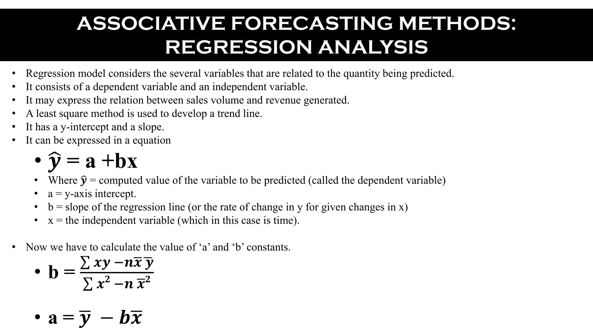 ASSOCIATIVE FORECASTING METHODS:
REGRESSION ANALYSIS
• Regression model considers the several variables that are related to the quantity being predicted.
• It consists of a dependent variable and an independent variable.
• It may express the relation between sales volume and revenue generated.
• A least square method is used to develop a trend line.
• It has a y-intercept and a slope.
• It can be expressed in a equation
• 𝒚 = a +bx
• Where 𝒚 = computed value of the variable to be predicted (called the dependent variable)
• a = y-axis intercept.
• b = slope of the regression line (or the rate of change in y for given changes in x)
• x = the independent variable (which in this case is time).
• Now we have to calculate the value of ‘a’ and ‘b’ constants.
• b =
𝒙𝒚 −𝒏 𝒙 𝒚
𝒙 𝟐
−𝒏 𝒙 𝟐
• a = 𝒚 − 𝒃 𝒙
 