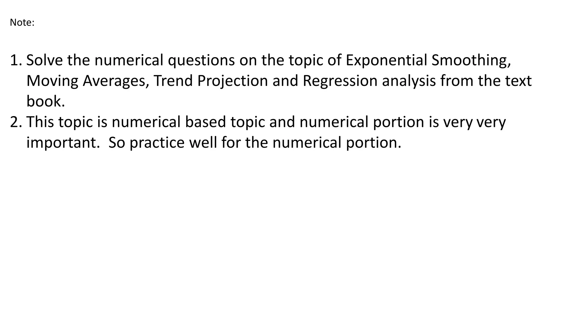 Note:
1. Solve the numerical questions on the topic of Exponential Smoothing,
Moving Averages, Trend Projection and Regression analysis from the text
book.
2. This topic is numerical based topic and numerical portion is very very
important. So practice well for the numerical portion.
 