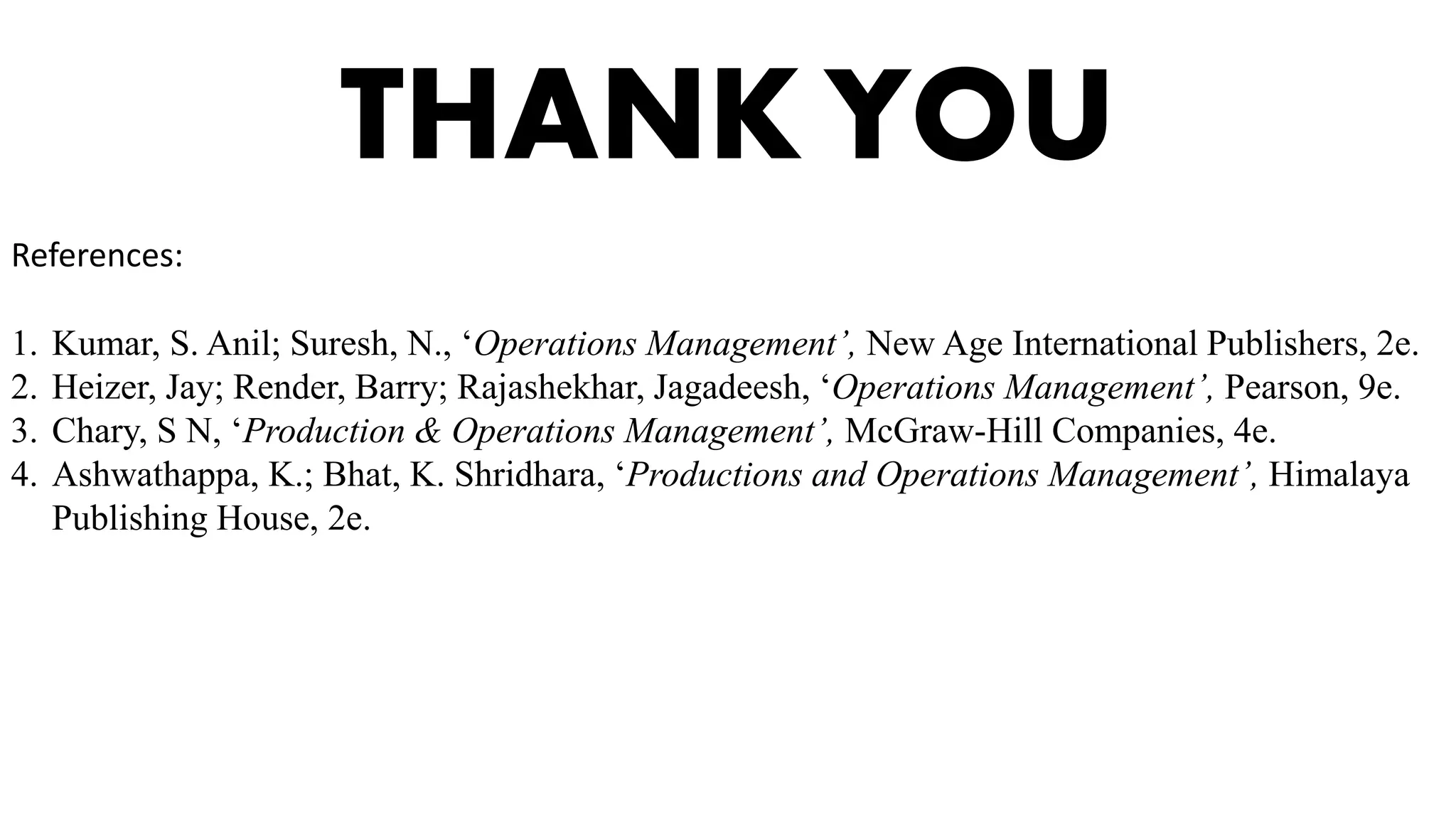 THANK YOU
References:
1. Kumar, S. Anil; Suresh, N., ‘Operations Management’, New Age International Publishers, 2e.
2. Heizer, Jay; Render, Barry; Rajashekhar, Jagadeesh, ‘Operations Management’, Pearson, 9e.
3. Chary, S N, ‘Production & Operations Management’, McGraw-Hill Companies, 4e.
4. Ashwathappa, K.; Bhat, K. Shridhara, ‘Productions and Operations Management’, Himalaya
Publishing House, 2e.
 
