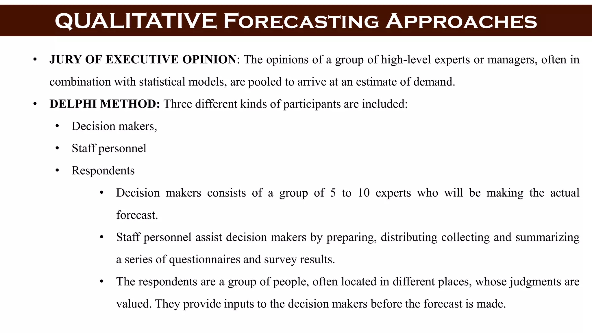 QUALITATIVE Forecasting Approaches
• JURY OF EXECUTIVE OPINION: The opinions of a group of high-level experts or managers, often in
combination with statistical models, are pooled to arrive at an estimate of demand.
• DELPHI METHOD: Three different kinds of participants are included:
• Decision makers,
• Staff personnel
• Respondents
• Decision makers consists of a group of 5 to 10 experts who will be making the actual
forecast.
• Staff personnel assist decision makers by preparing, distributing collecting and summarizing
a series of questionnaires and survey results.
• The respondents are a group of people, often located in different places, whose judgments are
valued. They provide inputs to the decision makers before the forecast is made.
 