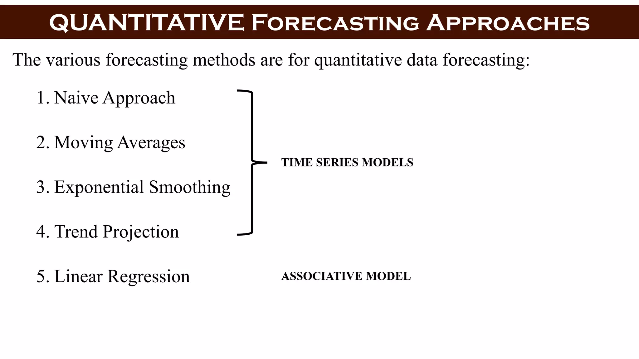 QUANTITATIVE Forecasting Approaches
The various forecasting methods are for quantitative data forecasting:
1. Naive Approach
2. Moving Averages
3. Exponential Smoothing
4. Trend Projection
5. Linear Regression
TIME SERIES MODELS
ASSOCIATIVE MODEL
 