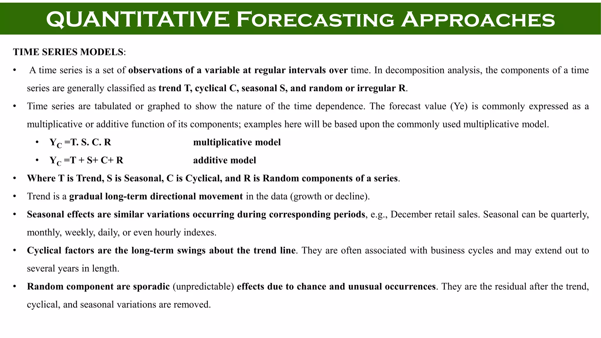 QUANTITATIVE Forecasting Approaches
TIME SERIES MODELS:
• A time series is a set of observations of a variable at regular intervals over time. In decomposition analysis, the components of a time
series are generally classified as trend T, cyclical C, seasonal S, and random or irregular R.
• Time series are tabulated or graphed to show the nature of the time dependence. The forecast value (Ye) is commonly expressed as a
multiplicative or additive function of its components; examples here will be based upon the commonly used multiplicative model.
• YC =T. S. C. R multiplicative model
• YC =T + S+ C+ R additive model
• Where T is Trend, S is Seasonal, C is Cyclical, and R is Random components of a series.
• Trend is a gradual long-term directional movement in the data (growth or decline).
• Seasonal effects are similar variations occurring during corresponding periods, e.g., December retail sales. Seasonal can be quarterly,
monthly, weekly, daily, or even hourly indexes.
• Cyclical factors are the long-term swings about the trend line. They are often associated with business cycles and may extend out to
several years in length.
• Random component are sporadic (unpredictable) effects due to chance and unusual occurrences. They are the residual after the trend,
cyclical, and seasonal variations are removed.
 
