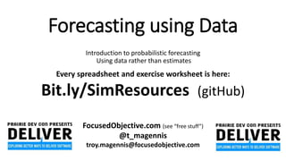 Forecasting using Data
Introduction to probabilistic forecasting
Using data rather than estimates
Every spreadsheet and exercise worksheet is here:
Bit.ly/SimResources (gitHub)
FocusedObjective.com (see “free stuff”)
@t_magennis
troy.magennis@focusedobjective.com
 