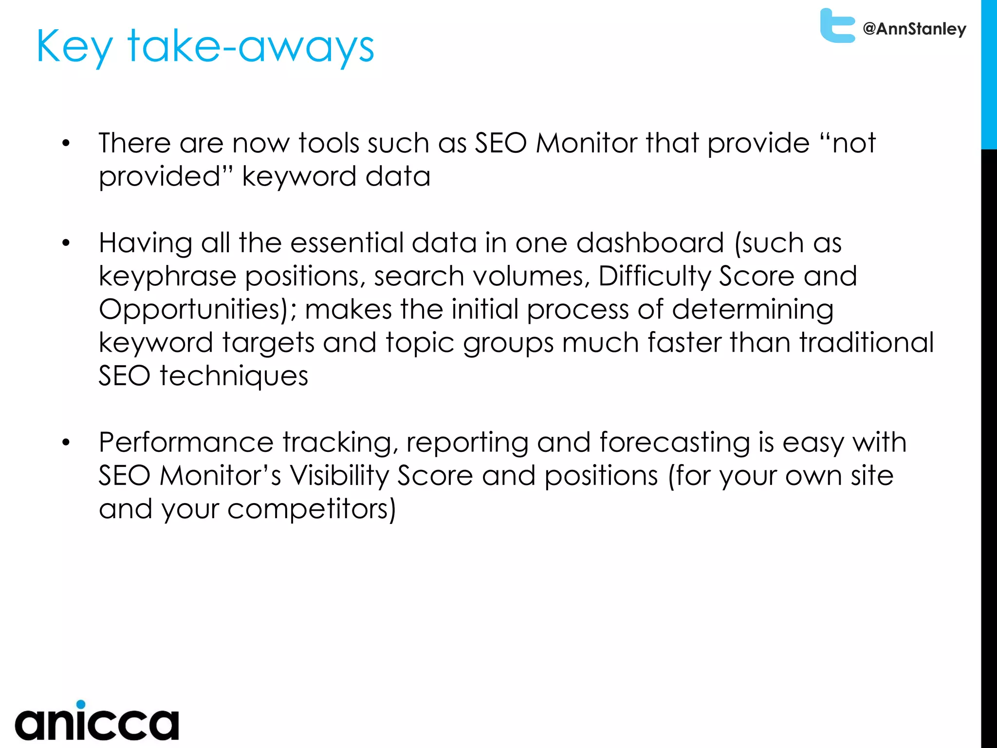 @AnnStanley
Key take-aways
• There are now tools such as SEO Monitor that provide “not
provided” keyword data
• Having all the essential data in one dashboard (such as
keyphrase positions, search volumes, Difficulty Score and
Opportunities); makes the initial process of determining
keyword targets and topic groups much faster than traditional
SEO techniques
• Performance tracking, reporting and forecasting is easy with
SEO Monitor’s Visibility Score and positions (for your own site
and your competitors)
 