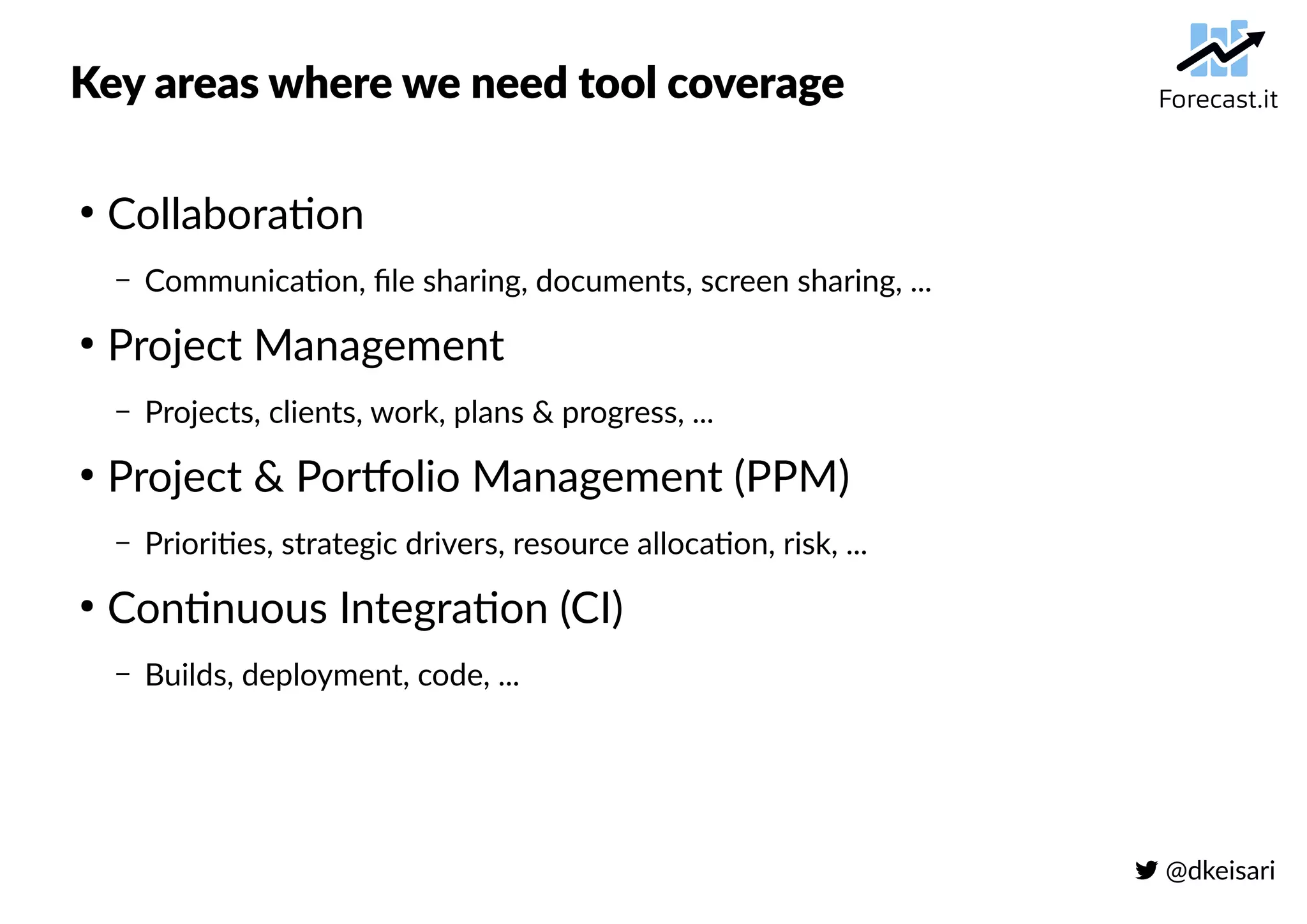  @dkeisari
Key areas where we need tool coverage
●
Collaboration
– Communication, file sharing, documents, screen sharing, ...
●
Project Management
– Projects, clients, work, plans & progress, ...
●
Project & Portfolio Management (PPM)
– Priorities, strategic drivers, resource allocation, risk, ...
●
Continuous Integration (CI)
– Builds, deployment, code, ...
 