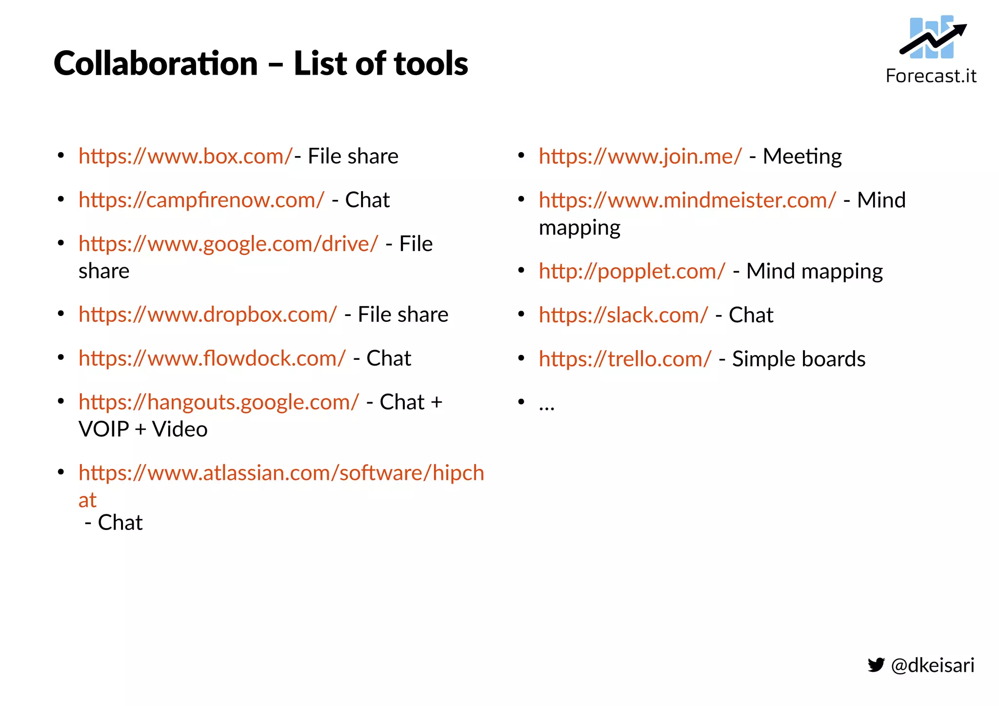  @dkeisari
Collaboration – List of tools
●
https://www.box.com/- File share
●
https://campfirenow.com/ - Chat
●
https://www.google.com/drive/ - File
share
●
https://www.dropbox.com/ - File share
●
https://www.flowdock.com/ - Chat
●
https://hangouts.google.com/ - Chat +
VOIP + Video
●
https://www.atlassian.com/software/hipch
at
- Chat
●
https://www.join.me/ - Meeting
●
https://www.mindmeister.com/ - Mind
mapping
●
http://popplet.com/ - Mind mapping
●
https://slack.com/ - Chat
●
https://trello.com/ - Simple boards
●
…
 