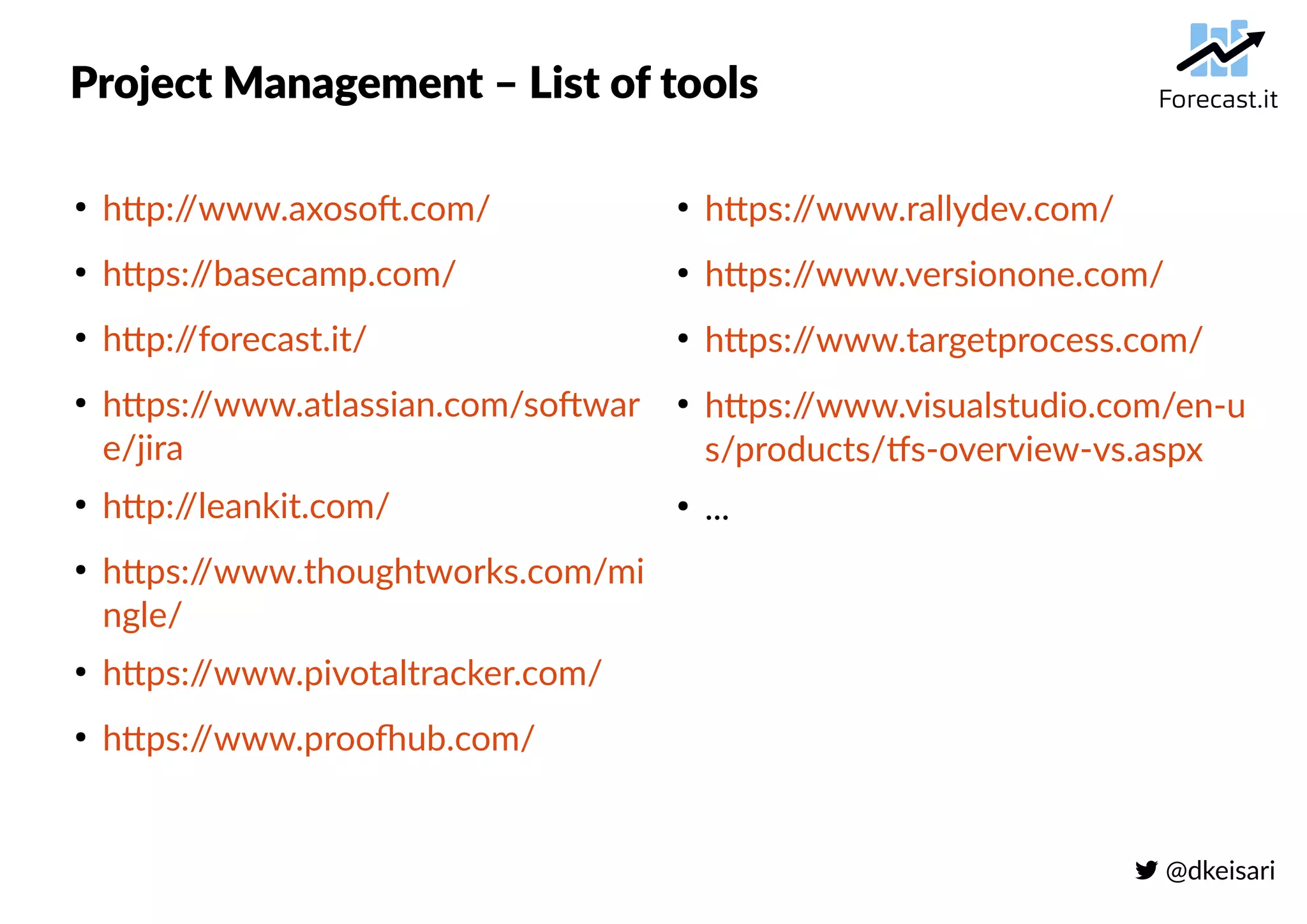  @dkeisari
Project Management – List of tools
●
http://www.axosoft.com/
●
https://basecamp.com/
●
http://forecast.it/
●
https://www.atlassian.com/softwar
e/jira
●
http://leankit.com/
●
https://www.thoughtworks.com/mi
ngle/
●
https://www.pivotaltracker.com/
●
https://www.proofhub.com/
●
https://www.rallydev.com/
●
https://www.versionone.com/
●
https://www.targetprocess.com/
●
https://www.visualstudio.com/en-u
s/products/tfs-overview-vs.aspx
●
...
 