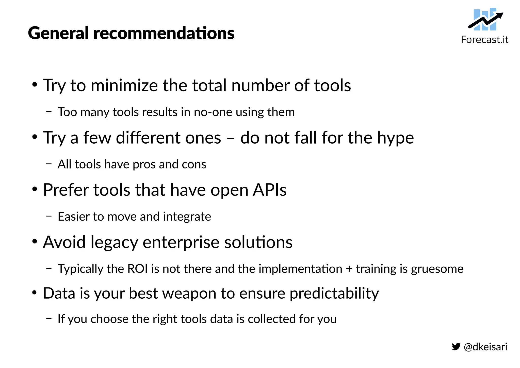  @dkeisari
General recommendations
●
Try to minimize the total number of tools
– Too many tools results in no-one using them
●
Try a few different ones – do not fall for the hype
– All tools have pros and cons
●
Prefer tools that have open APIs
– Easier to move and integrate
●
Avoid legacy enterprise solutions
– Typically the ROI is not there and the implementation + training is gruesome
●
Data is your best weapon to ensure predictability
– If you choose the right tools data is collected for you
 