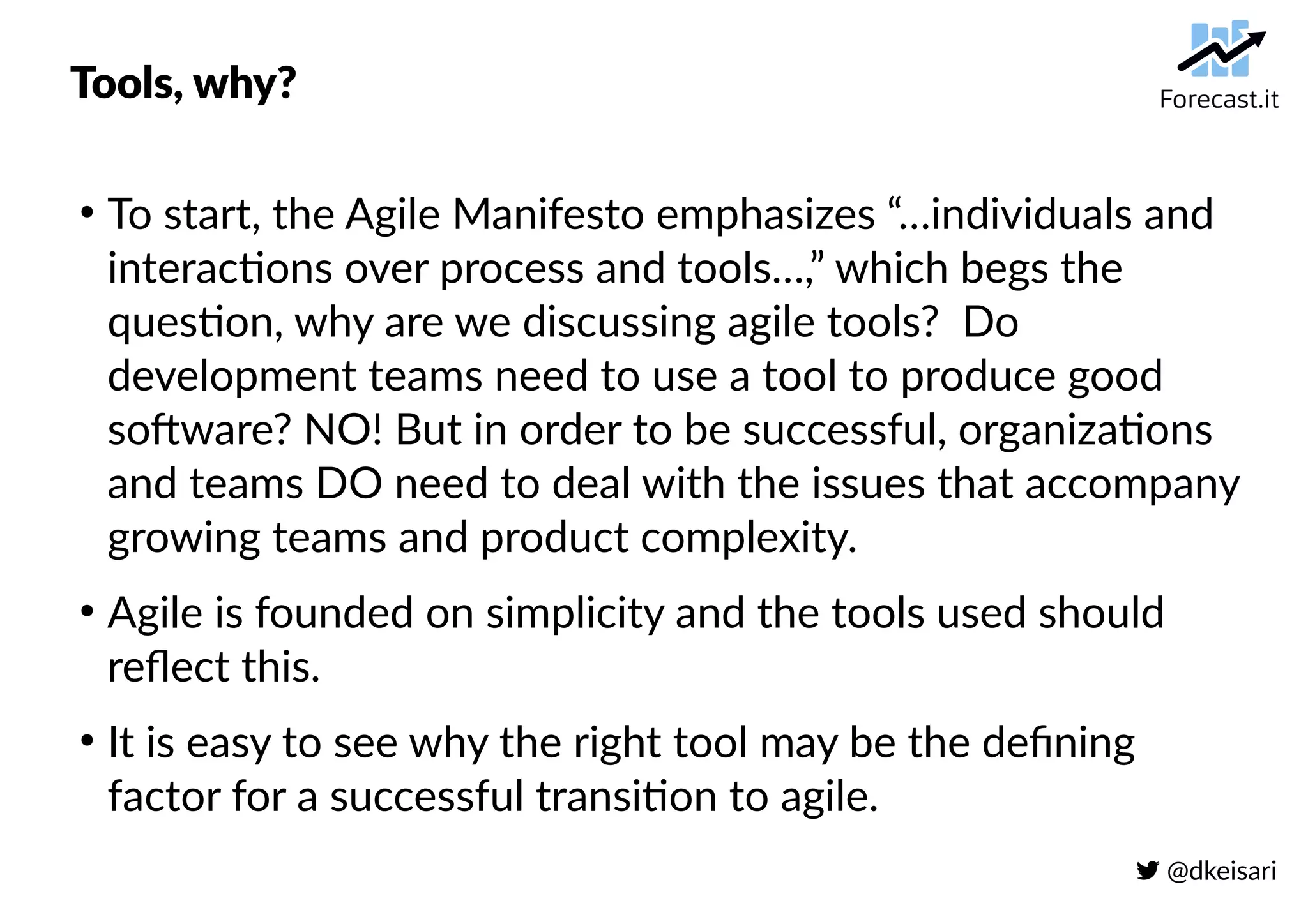  @dkeisari
Tools, why?
●
To start, the Agile Manifesto emphasizes “…individuals and
interactions over process and tools…,” which begs the
question, why are we discussing agile tools? Do
development teams need to use a tool to produce good
software? NO! But in order to be successful, organizations
and teams DO need to deal with the issues that accompany
growing teams and product complexity.
●
Agile is founded on simplicity and the tools used should
reflect this.
●
It is easy to see why the right tool may be the defining
factor for a successful transition to agile.
 