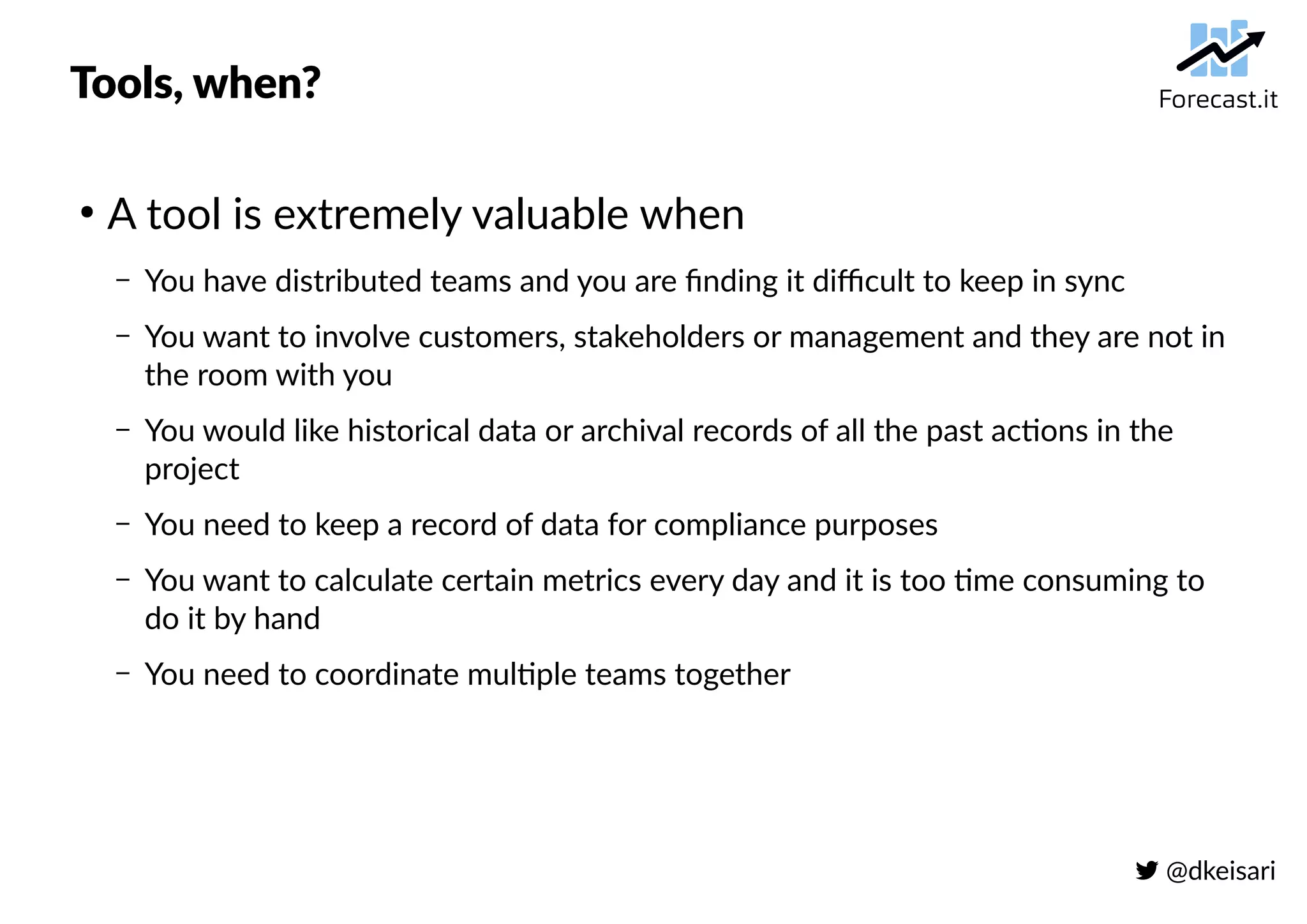  @dkeisari
Tools, when?
●
A tool is extremely valuable when
– You have distributed teams and you are finding it difficult to keep in sync
– You want to involve customers, stakeholders or management and they are not in
the room with you
– You would like historical data or archival records of all the past actions in the
project
– You need to keep a record of data for compliance purposes
– You want to calculate certain metrics every day and it is too time consuming to
do it by hand
– You need to coordinate multiple teams together
 