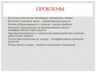 ПРОБЛЕМЫ
• Большое количество неликвида, залежалого товара
• Высокий страховой запас – замороженные деньги
• Низкая оборачиваемость товаров – малая прибыль
• Большие трудозатраты на формирование заказа –
неэффективный отдел закупок
• Человеческий фактор и творческое взаимодействие отделов –
избыточные закупки
• Отсутствие аналитики по складу – неэффективное принятие
решений
• Разрастание склада – нехватка складских помещений
 