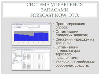 СИСТЕМА УПРАВЛЕНИЯ
ЗАПАСАМИ
FORECAST NOW! ЭТО:
• Прогнозирование
спроса;
• Оптимизации
складских запасов;
• Снижения издержек на
хранение;
• Оптимизации
номенклатуры
торгового
предприятия;
• Увеличения свободных
оборотных средств;
 