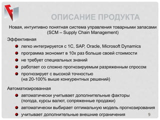 9
ОПИСАНИЕ ПРОДУКТА
Новая, интуитивно понятная система управления товарными запасами
(SCM – Supply Chain Management)
Эффективная
легко интегрируется с 1С, SAP, Oracle, Microsoft Dynamics
программа экономит в 10х раз больше своей стоимости
не требует специальных знаний
работает со сложно прогнозируемым разряженным спросом
прогнозирует с высокой точностью
(на 20-100% выше конкурентных решений)
Автоматизированная
автоматически учитывает дополнительные факторы
(погода, курсы валют, сопряженные продажи)
автоматически выбирает оптимальную модель прогнозирования
учитывает дополнительные внешние ограничения
 