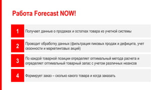 Работа Forecast NOW!
1
2
3
4
Получает данные о продажах и остатках товара из учетной системы
Проводит обработку данных (фильтрация пиковых продаж и дефицита, учет
сезонности и маркетинговых акций)
По каждой товарной позиции определяет оптимальный метода расчета и
определяет оптимальный товарный запас с учетом различных нюансов
Формирует заказ – сколько какого товара и когда заказать
 