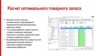 Расчет оптимального товарного запаса
 Высокая точность (методы
математического моделирования с
применением алгоритмов обучаемых
нейронных сетей)
 Учет рисков дефицита, сроков годности,
стоимости хранения, распродаж,
сезонности и трендов, праздничных дней,
стоимости денежных средств.
 Высвобождение оборотных средств за счет
сокращения излишних запасов и
повышение продажи благодаря
уменьшению дефицитов.
 