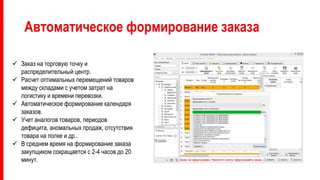 Автоматическое формирование заказа
 Заказ на торговую точку и
распределительный центр.
 Расчет оптимальных перемещений товаров
между складами с учетом затрат на
логистику и времени перевозки.
 Автоматическое формирование календаря
заказов.
 Учет аналогов товаров, периодов
дефицита, аномальных продаж, отсутствия
товара на полке и др..
 В среднем время на формирование заказа
закупщиком сокращается с 2-4 часов до 20
минут.
 