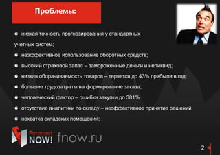 низкая точность прогнозирования у стандартных
учетных систем;
неэффективное использование оборотных средств;
высокий страховой запас – замороженные деньги и неликвид;
низкая оборачиваемость товаров – теряется до 43% прибыли в год;
большие трудозатраты на формирование заказа;
человеческий фактор – ошибки закупки до 381%
отсутствие аналитики по складу – неэффективное принятие решений;
нехватка складских помещений;
Проблемы:
2
 
