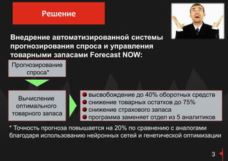 Внедрение автоматизированной системы
прогнозирования спроса и управления
товарными запасами Forecast NOW:
* Точность прогноза повышается на 20% по сравнению с аналогами
благодаря использованию нейронных сетей и генетической оптимизации
Прогнозирование
спроса*
Вычисление
оптимального
товарного запаса
высвобождение до 40% оборотных средств
снижение товарных остатков до 75%
снижение страхового запаса
программа заменяет отдел из 5 аналитиков
3
Решение
 